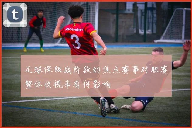 足球保级战阶段的焦点赛事对联赛整体收视率有何影响