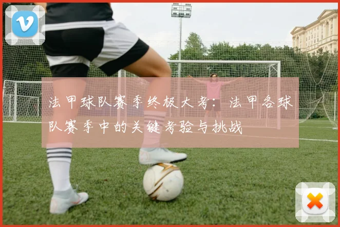 法甲球队赛季终极大考:法甲各球队赛季中的关键考验与挑战