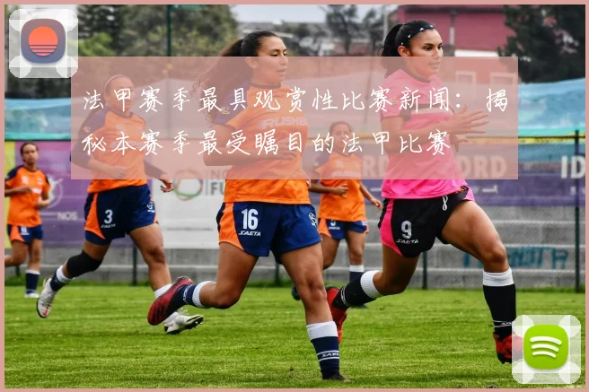 法甲赛季最具观赏性比赛新闻:揭秘本赛季最受瞩目的法甲比赛