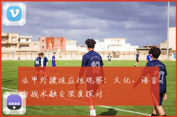 法甲外援适应性观察：文化、语言与战术融合深度探讨