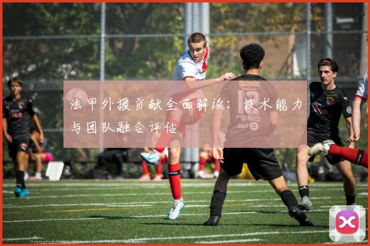 法甲外援贡献全面解读：技术能力与团队融合评估