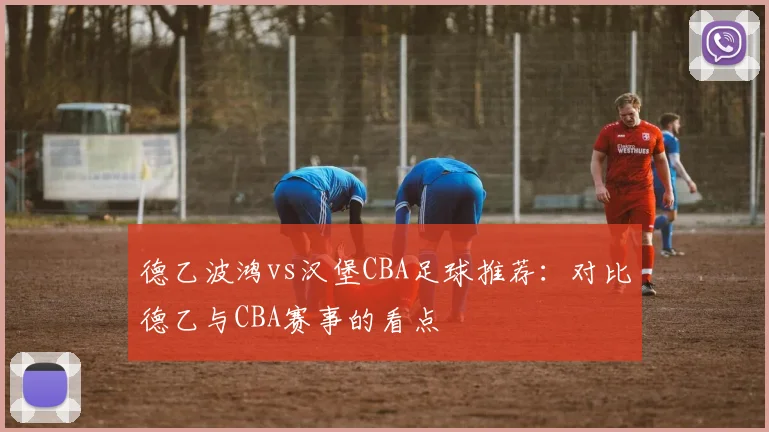 德乙波鸿vs汉堡CBA足球推荐：对比德乙与CBA赛事的看点
