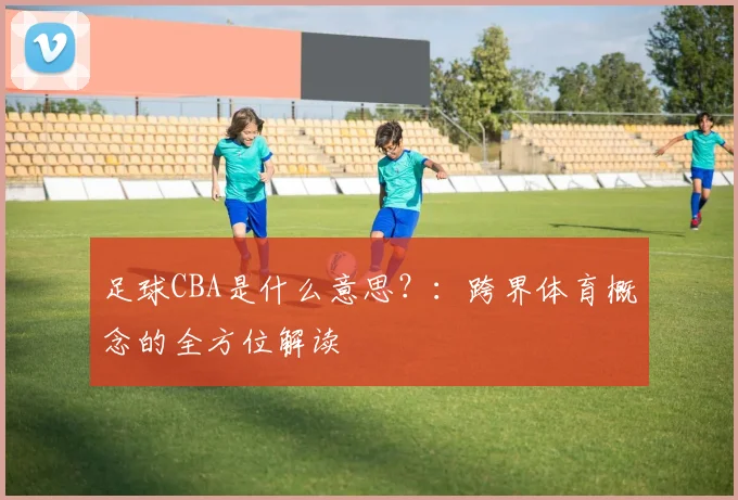 足球CBA是什么意思？：跨界体育概念的全方位解读